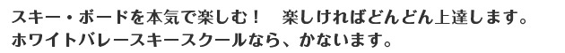 スキー・ボードを本気で楽しむ！　楽しければどんどん上達します。ホワイトバレースキースクールなら、かないます。